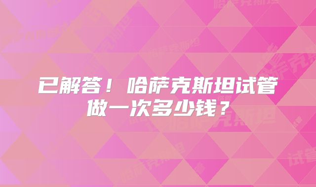 已解答！哈萨克斯坦试管做一次多少钱？