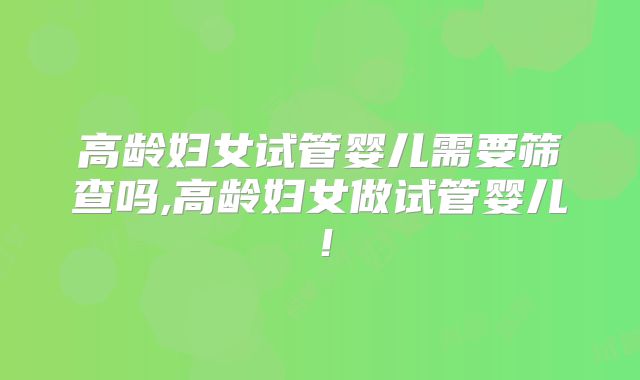 高龄妇女试管婴儿需要筛查吗,高龄妇女做试管婴儿!