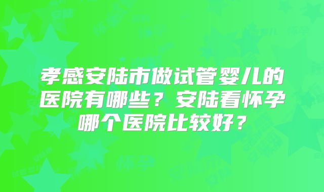 孝感安陆市做试管婴儿的医院有哪些？安陆看怀孕哪个医院比较好？