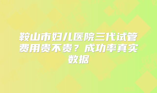 鞍山市妇儿医院三代试管费用贵不贵?成功率真实数据