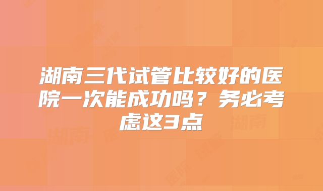 湖南三代试管比较好的医院一次能成功吗？务必考虑这3点