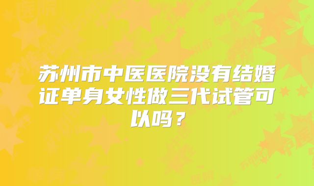 苏州市中医医院没有结婚证单身女性做三代试管可以吗?