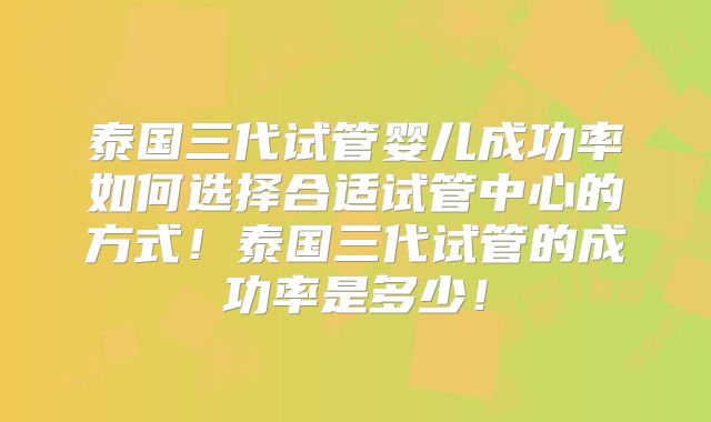 泰国三代试管婴儿成功率如何选择合适试管中心的方式!泰国三代试管的成功率是多少!