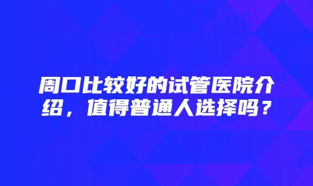 周口比较好的试管医院介绍，值得普通人选择吗？