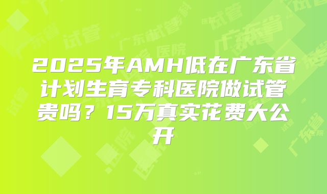 2025年AMH低在广东省计划生育专科医院做试管贵吗?15万真实花费大公开