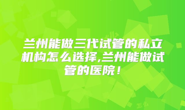 兰州能做三代试管的私立机构怎么选择,兰州能做试管的医院!