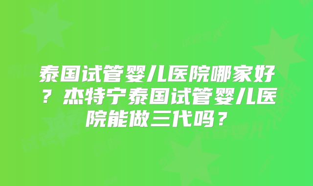 泰国试管婴儿医院哪家好？杰特宁泰国试管婴儿医院能做三代吗？