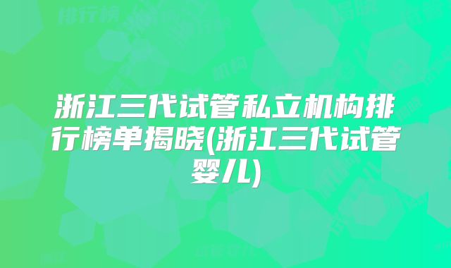 浙江三代试管私立机构排行榜单揭晓(浙江三代试管婴儿)