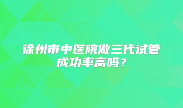 徐州市中医院做三代试管成功率高吗？