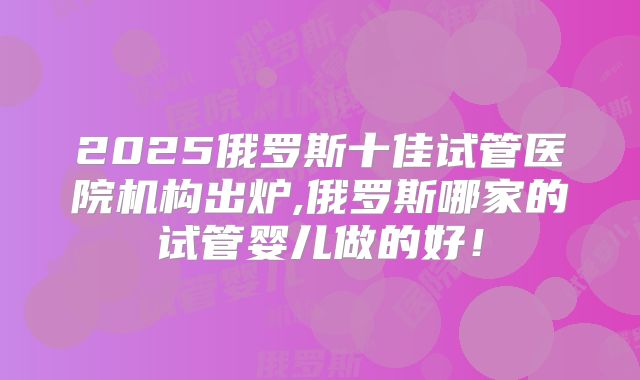 2025俄罗斯十佳试管医院机构出炉,俄罗斯哪家的试管婴儿做的好!