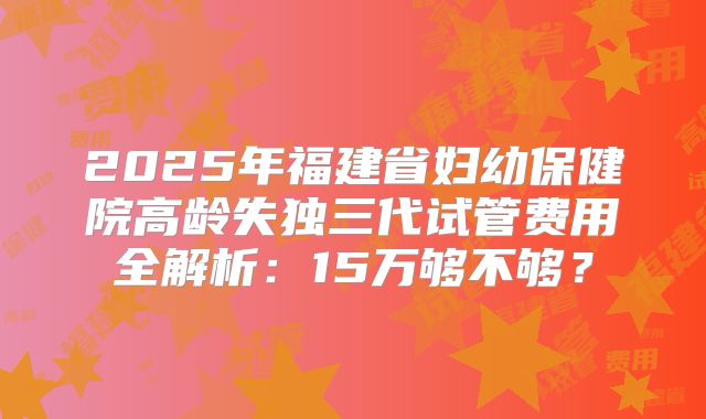 2025年福建省妇幼保健院高龄失独三代试管费用全解析：15万够不够？