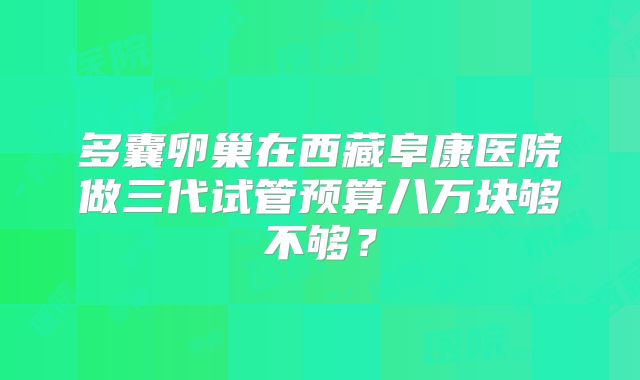 多囊卵巢在西藏阜康医院做三代试管预算八万块够不够？