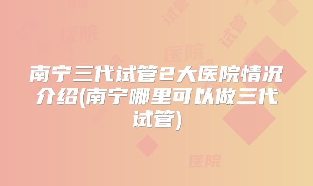 南宁三代试管2大医院情况介绍(南宁哪里可以做三代试管)