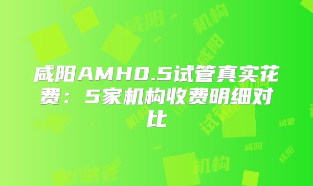 咸阳AMH0.5试管真实花费:5家机构收费明细对比