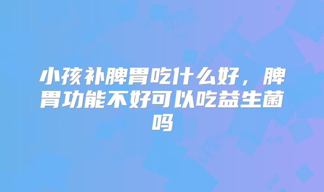 小孩补脾胃吃什么好，脾胃功能不好可以吃益生菌吗