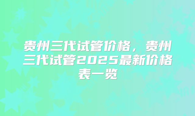 贵州三代试管价格,贵州三代试管2025最新价格表一览