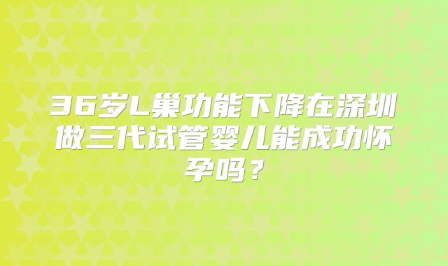 36岁L巢功能下降在深圳做三代试管婴儿能成功怀孕吗？