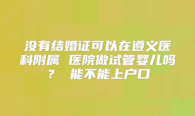 没有结婚证可以在遵义医科附属 医院做试管婴儿吗？ 能不能上户口