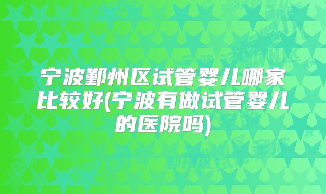 宁波鄞州区试管婴儿哪家比较好(宁波有做试管婴儿的医院吗)