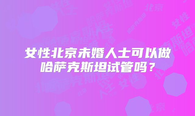 女性北京未婚人士可以做哈萨克斯坦试管吗？