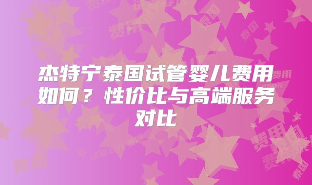 杰特宁泰国试管婴儿费用如何?性价比与高端服务对比
