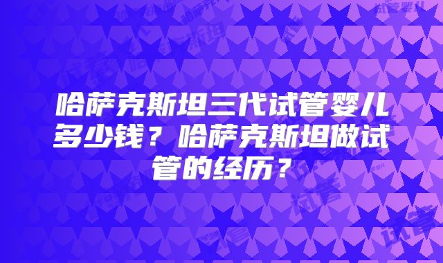 哈萨克斯坦三代试管婴儿多少钱？哈萨克斯坦做试管的经历？