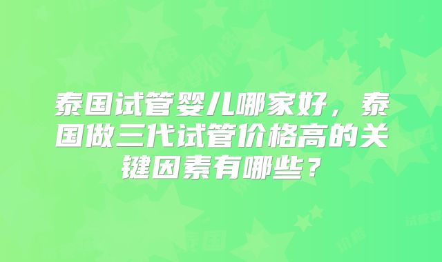 泰国试管婴儿哪家好，泰国做三代试管价格高的关键因素有哪些？