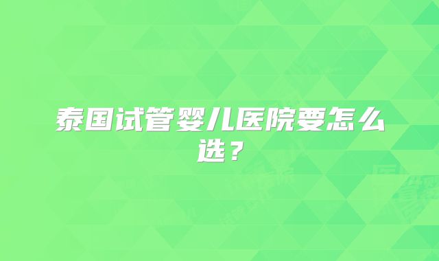 泰国试管婴儿医院要怎么选？