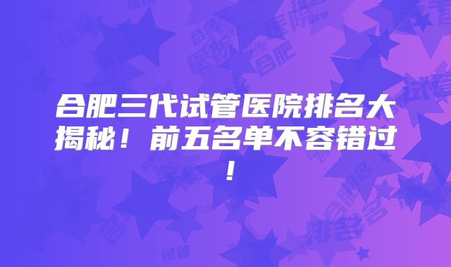 合肥三代试管医院排名大揭秘!前五名单不容错过!