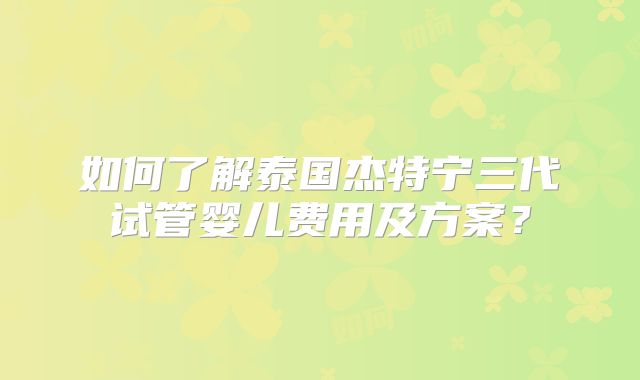 如何了解泰国杰特宁三代试管婴儿费用及方案？