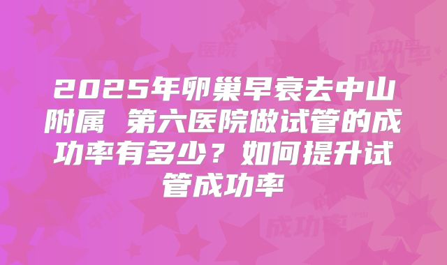 2025年卵巢早衰去中山附属 第六医院做试管的成功率有多少?如何提升试管成功率