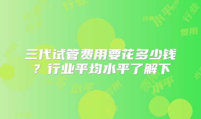 三代试管费用要花多少钱？行业平均水平了解下