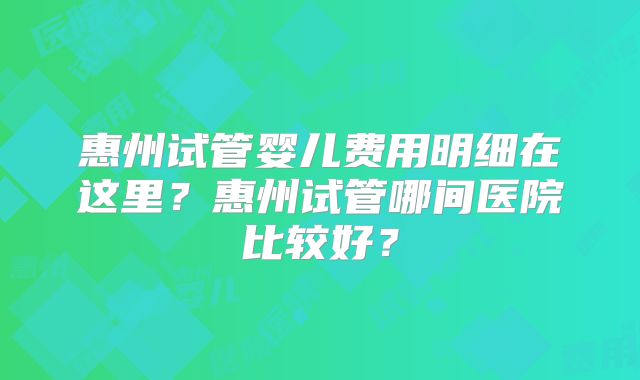 惠州试管婴儿费用明细在这里？惠州试管哪间医院比较好？