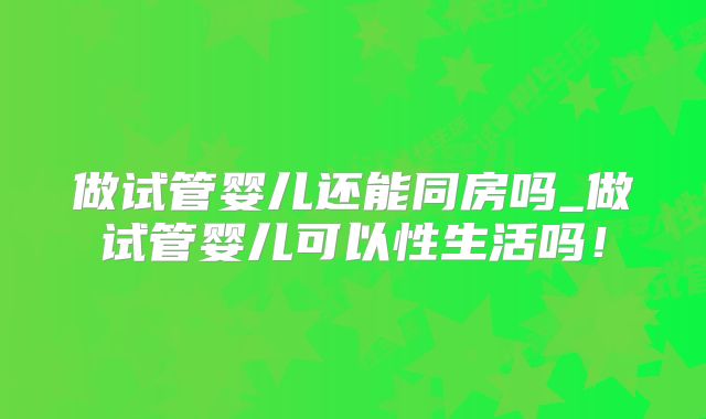 做试管婴儿还能同房吗_做试管婴儿可以性生活吗！