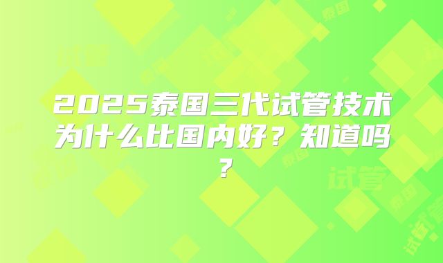 2025泰国三代试管技术为什么比国内好？知道吗？