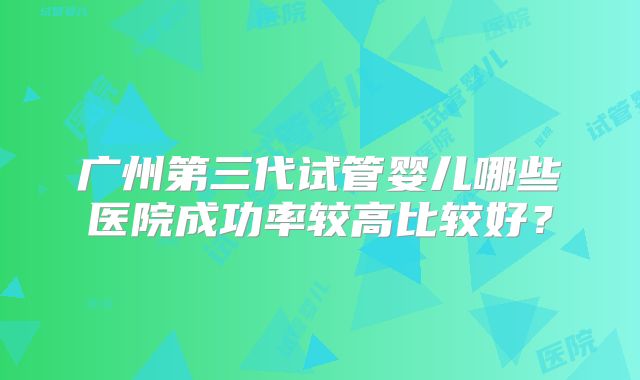 广州第三代试管婴儿哪些医院成功率较高比较好？