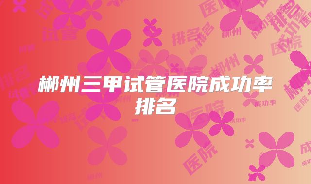 郴州三甲试管医院成功率排名