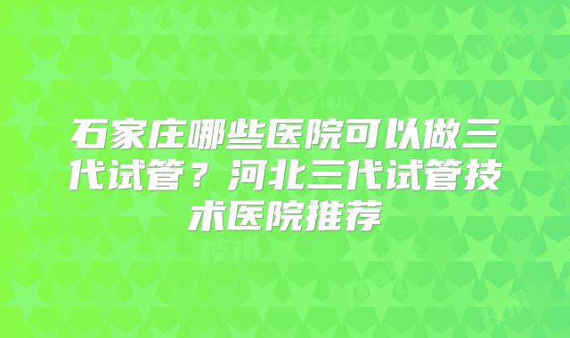 石家庄哪些医院可以做三代试管？河北三代试管技术医院推荐