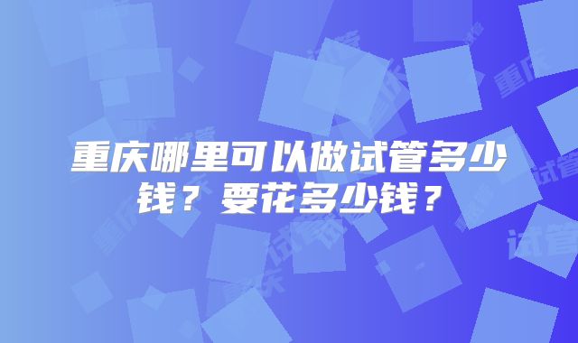 重庆哪里可以做试管多少钱？要花多少钱？