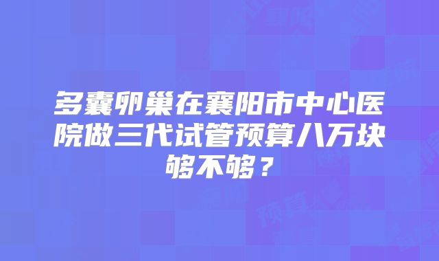 多囊卵巢在襄阳市中心医院做三代试管预算八万块够不够？