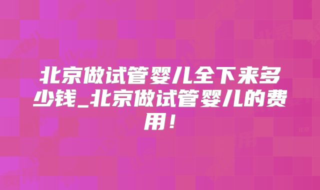 北京做试管婴儿全下来多少钱_北京做试管婴儿的费用!