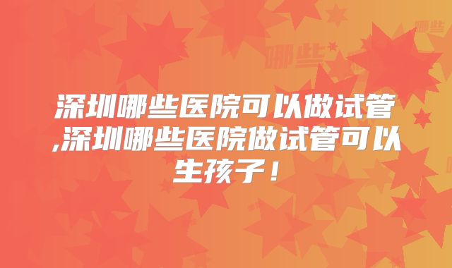 深圳哪些医院可以做试管,深圳哪些医院做试管可以生孩子!