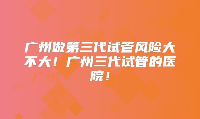 广州做第三代试管风险大不大！广州三代试管的医院！