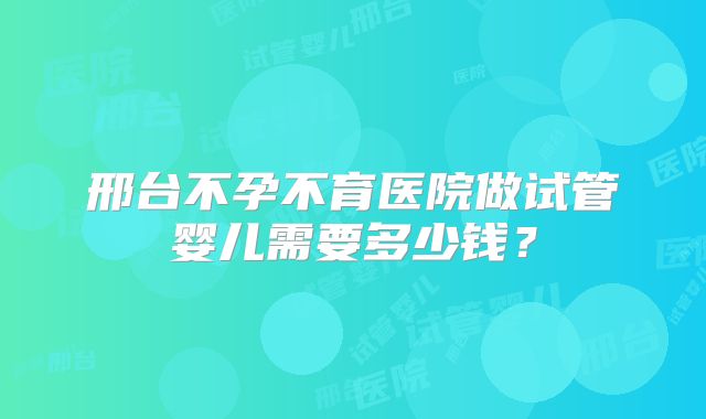 邢台不孕不育医院做试管婴儿需要多少钱？