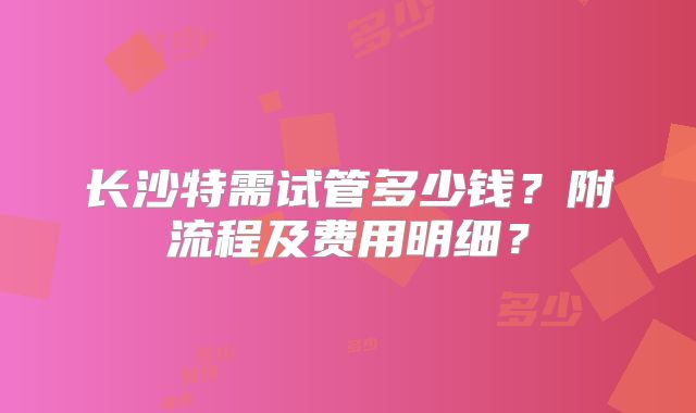 长沙特需试管多少钱？附流程及费用明细？