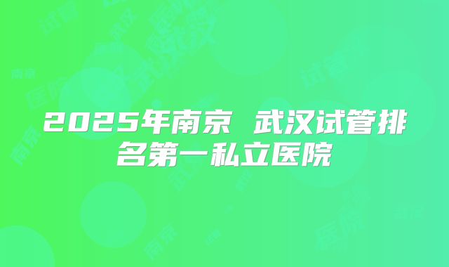 2025年南京 武汉试管排名第一私立医院