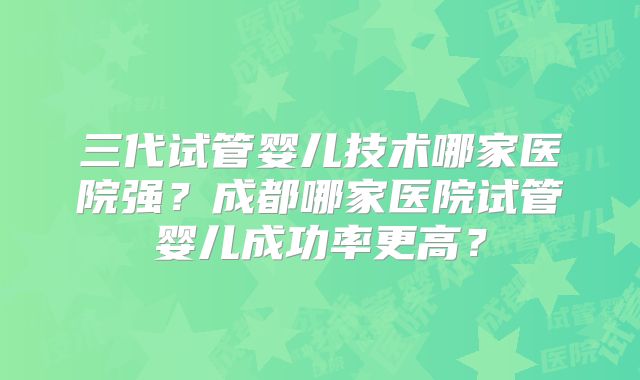 三代试管婴儿技术哪家医院强？成都哪家医院试管婴儿成功率更高？