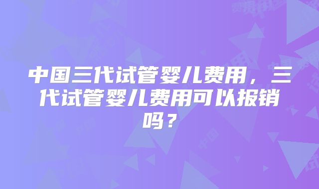 中国三代试管婴儿费用,三代试管婴儿费用可以报销吗?