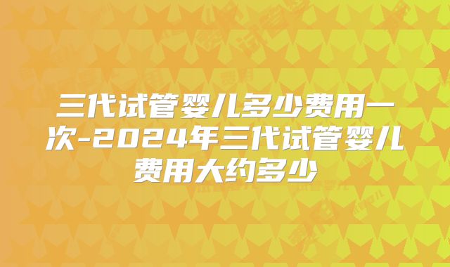 三代试管婴儿多少费用一次-2024年三代试管婴儿费用大约多少
