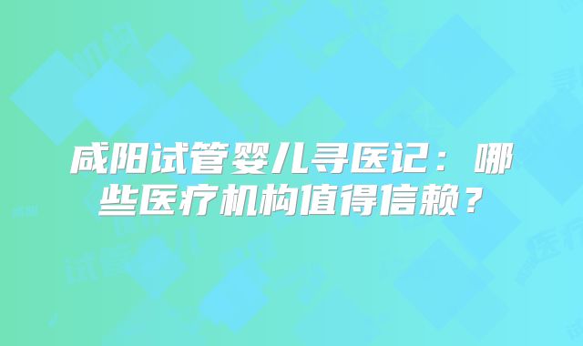 咸阳试管婴儿寻医记：哪些医疗机构值得信赖？